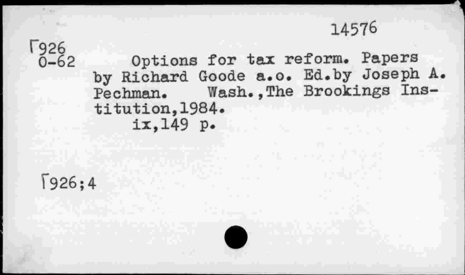 ﻿14576
f926 0-62	Options for tax reform. Papers by Richard. Goode a.o. Ed.by Joseph A Pechman.	Wash.,The Brookings Ins- titution, 1984. ix,149 p.
f926;4